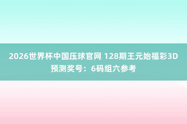 2026世界杯中国压球官网 128期王元始福彩3D预测奖号:6码组六参考