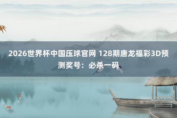 2026世界杯中国压球官网 128期唐龙福彩3D预测奖号:必杀一码