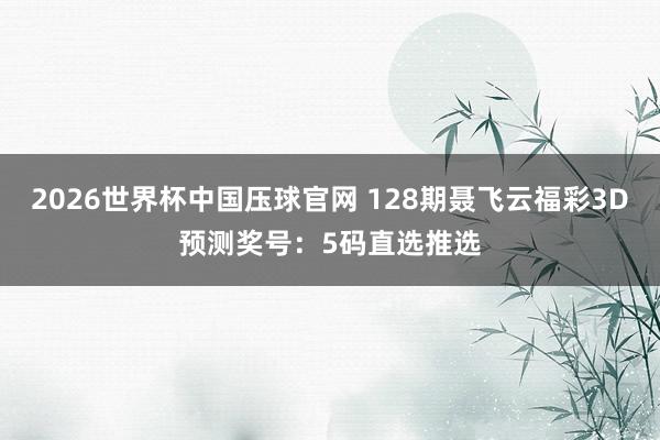 2026世界杯中国压球官网 128期聂飞云福彩3D预测奖号:5码直选推选