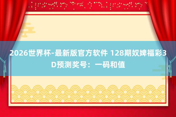 2026世界杯-最新版官方软件 128期奴婢福彩3D预测奖号:一码和值