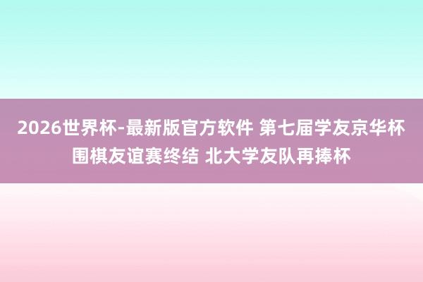 2026世界杯-最新版官方软件 第七届学友京华杯围棋友谊赛终结 北大学友队再捧杯