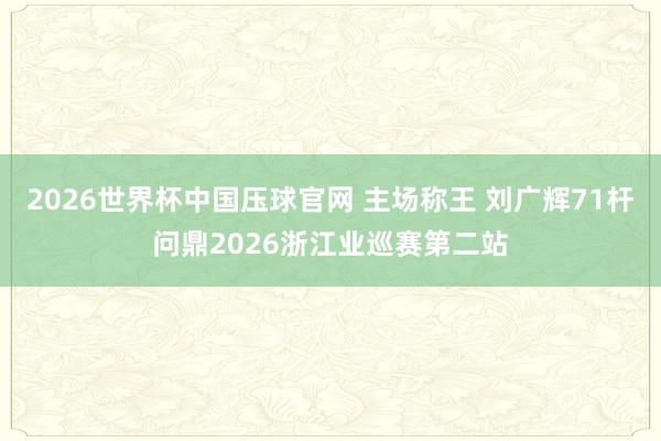 2026世界杯中国压球官网 主场称王 刘广辉71杆问鼎2026浙江业巡赛第二站