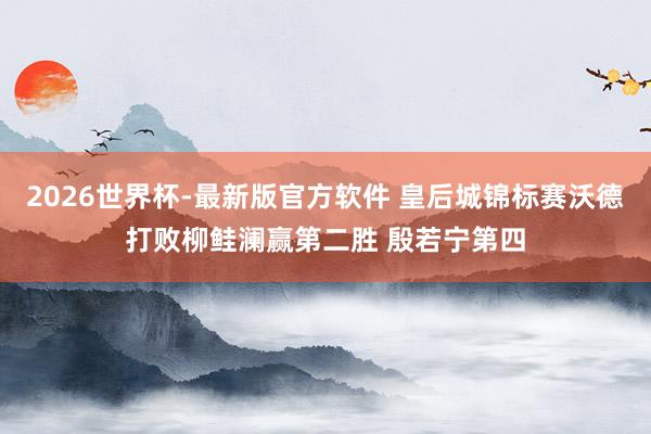 2026世界杯-最新版官方软件 皇后城锦标赛沃德打败柳鲑澜赢第二胜 殷若宁第四