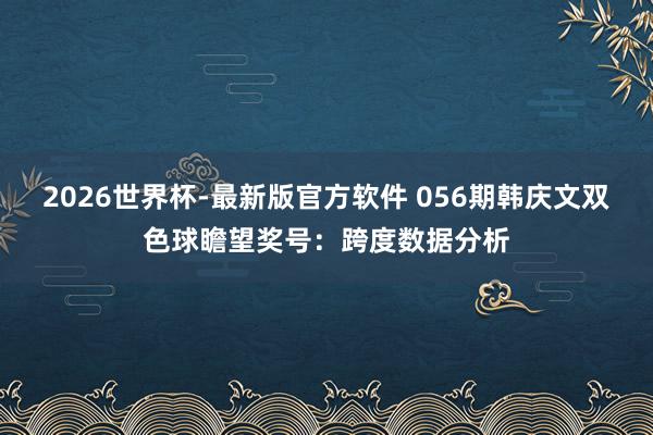 2026世界杯-最新版官方软件 056期韩庆文双色球瞻望奖号:跨度数据分析