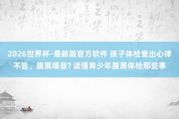 2026世界杯-最新版官方软件 孩子体检查出心律不皆、腹黑噪音? 读懂青少年腹黑体检那些事