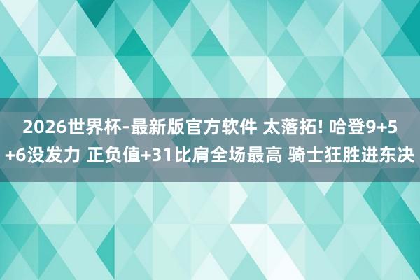 2026世界杯-最新版官方软件 太落拓! 哈登9+5+6没发力 正负值+31比肩全场最高 骑士狂胜进东决