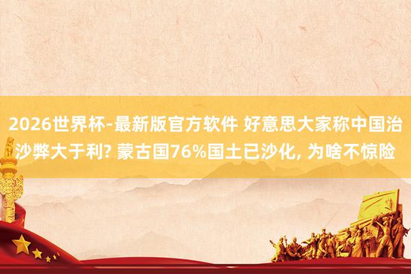 2026世界杯-最新版官方软件 好意思大家称中国治沙弊大于利? 蒙古国76%国土已沙化， 为啥不惊险