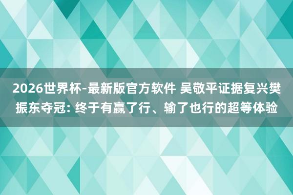 2026世界杯-最新版官方软件 吴敬平证据复兴樊振东夺冠: 终于有赢了行、输了也行的超等体验