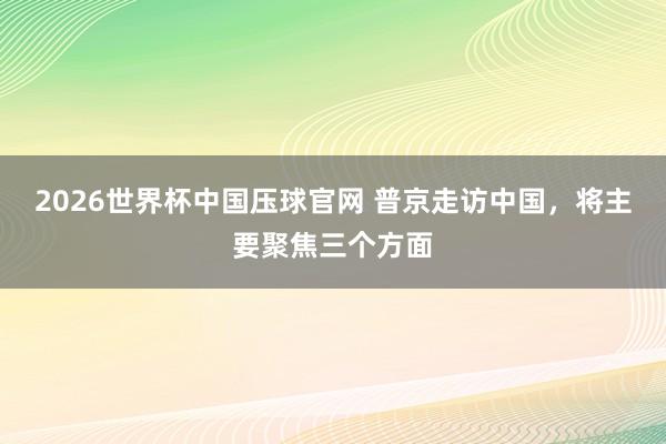 2026世界杯中国压球官网 普京走访中国,将主要聚焦三个方面
