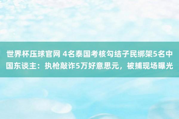 世界杯压球官网 4名泰国考核勾结子民绑架5名中国东谈主:执枪敲诈5万好意思元,被捕现场曝光