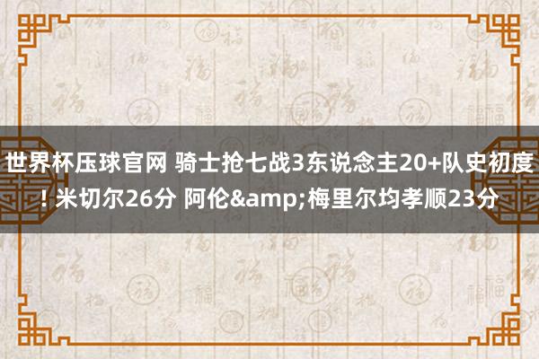 世界杯压球官网 骑士抢七战3东说念主20+队史初度! 米切尔26分 阿伦&梅里尔均孝顺23分