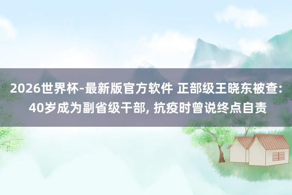 2026世界杯-最新版官方软件 正部级王晓东被查: 40岁成为副省级干部, 抗疫时曾说终点自责