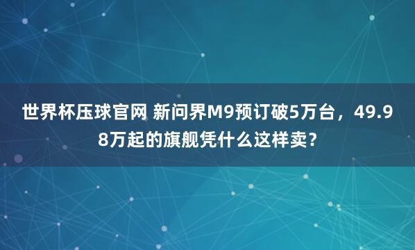 世界杯压球官网 新问界M9预订破5万台,49.98万起的旗舰凭什么这样卖?