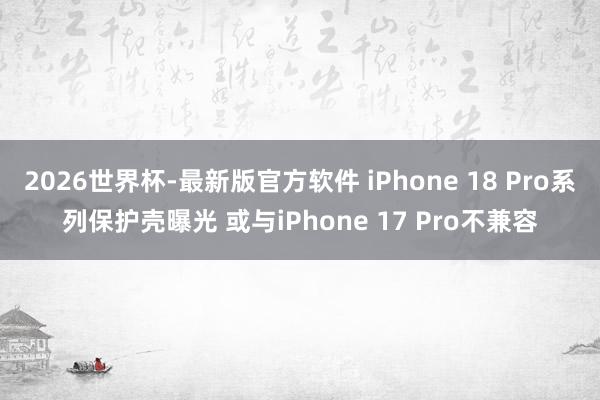 2026世界杯-最新版官方软件 iPhone 18 Pro系列保护壳曝光 或与iPhone 17 Pro不兼容