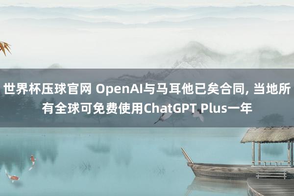 世界杯压球官网 OpenAI与马耳他已矣合同, 当地所有全球可免费使用ChatGPT Plus一年