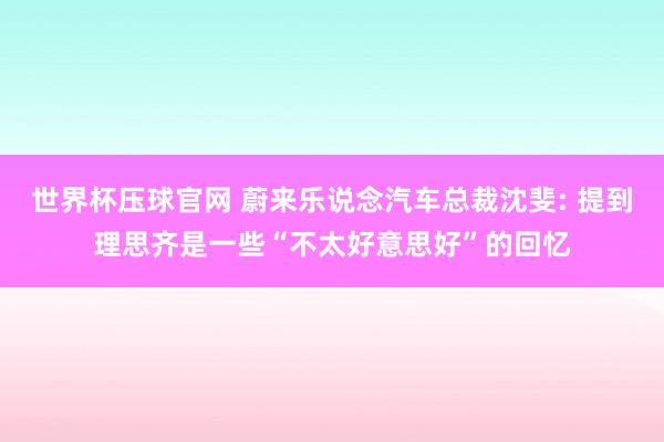 世界杯压球官网 蔚来乐说念汽车总裁沈斐: 提到理思齐是一些“不太好意思好”的回忆