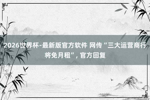 2026世界杯-最新版官方软件 网传“三大运营商行将免月租”， 官方回复