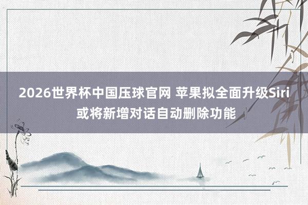 2026世界杯中国压球官网 苹果拟全面升级Siri 或将新增对话自动删除功能
