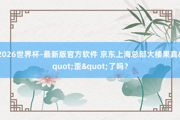 2026世界杯-最新版官方软件 京东上海总部大楼果真"歪"了吗?