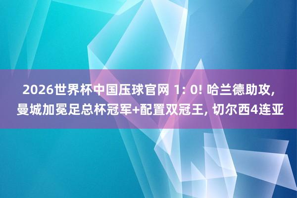 2026世界杯中国压球官网 1: 0! 哈兰德助攻, 曼城加冕足总杯冠军+配置双冠王, 切尔西4连亚