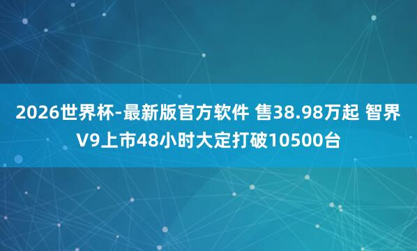 2026世界杯-最新版官方软件 售38.98万起 智界V9上市48小时大定打破10500台