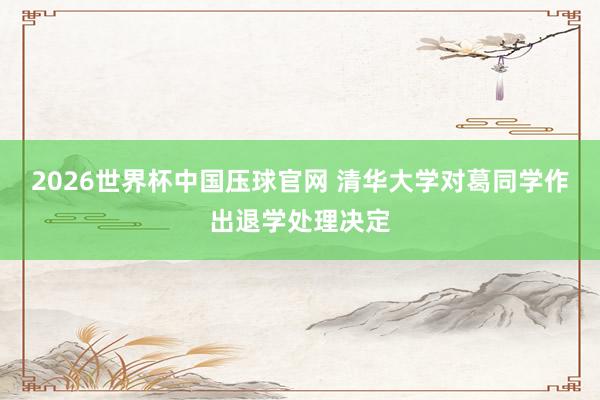 2026世界杯中国压球官网 清华大学对葛同学作出退学处理决定