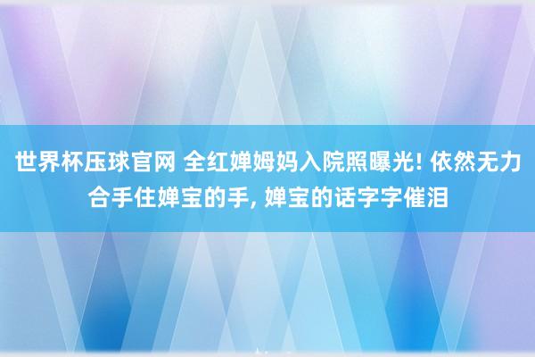 世界杯压球官网 全红婵姆妈入院照曝光! 依然无力合手住婵宝的手, 婵宝的话字字催泪