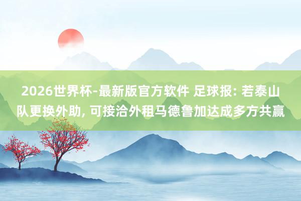 2026世界杯-最新版官方软件 足球报: 若泰山队更换外助, 可接洽外租马德鲁加达成多方共赢
