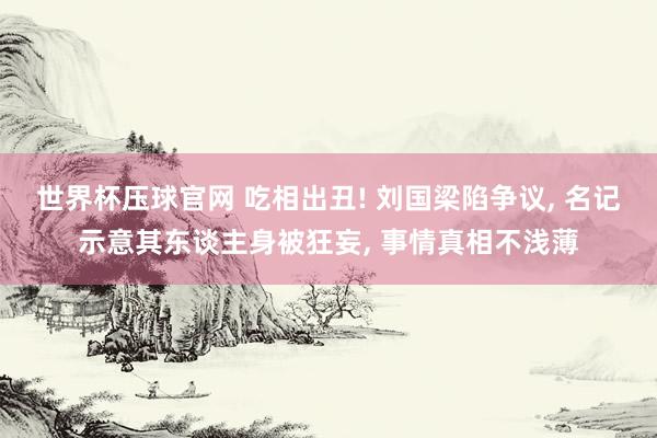 世界杯压球官网 吃相出丑! 刘国梁陷争议, 名记示意其东谈主身被狂妄, 事情真相不浅薄