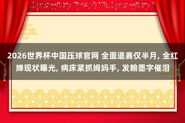 2026世界杯中国压球官网 全面退赛仅半月， 全红婵现状曝光， 病床紧抓姆妈手， 发翰墨字催泪