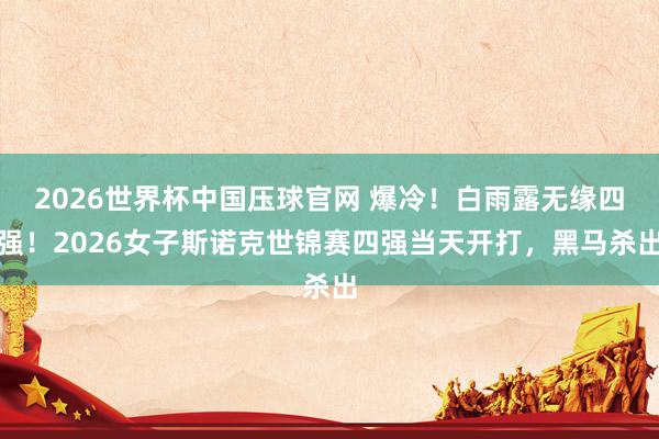 2026世界杯中国压球官网 爆冷!白雨露无缘四强!2026女子斯诺克世锦赛四强当天开打,黑马杀出