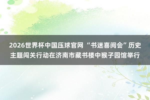 2026世界杯中国压球官网 “书迷喜阅会”历史主题闯关行动在济南市藏书楼中猴子园馆举行