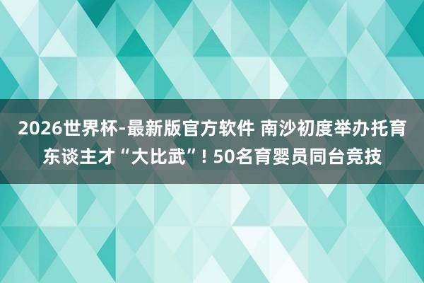 2026世界杯-最新版官方软件 南沙初度举办托育东谈主才“大比武”! 50名育婴员同台竞技