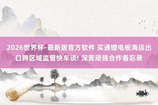 2026世界杯-最新版官方软件 买通锂电板海运出口跨区域监管快车谈! 深莞顽强合作备忘录