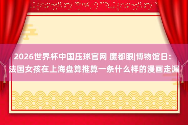 2026世界杯中国压球官网 魔都眼|博物馆日: 法国女孩在上海盘算推算一条什么样的漫画走漏