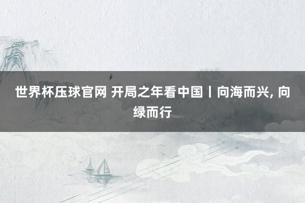 世界杯压球官网 开局之年看中国丨向海而兴, 向绿而行