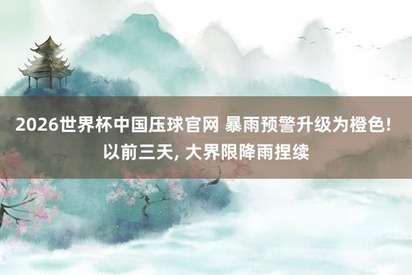 2026世界杯中国压球官网 暴雨预警升级为橙色! 以前三天, 大界限降雨捏续