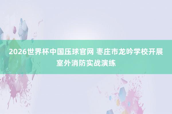 2026世界杯中国压球官网 枣庄市龙吟学校开展室外消防实战演练