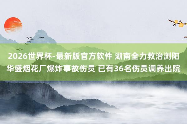 2026世界杯-最新版官方软件 湖南全力救治浏阳华盛烟花厂爆炸事故伤员 已有36名伤员调养出院