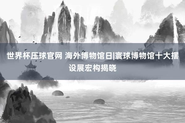 世界杯压球官网 海外博物馆日|寰球博物馆十大摆设展宏构揭晓
