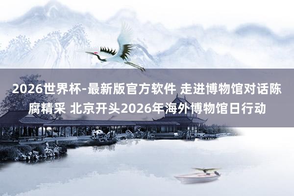 2026世界杯-最新版官方软件 走进博物馆对话陈腐精采 北京开头2026年海外博物馆日行动