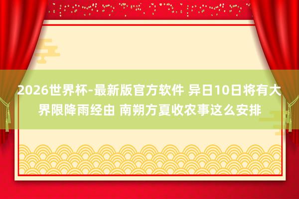 2026世界杯-最新版官方软件 异日10日将有大界限降雨经由 南朔方夏收农事这么安排