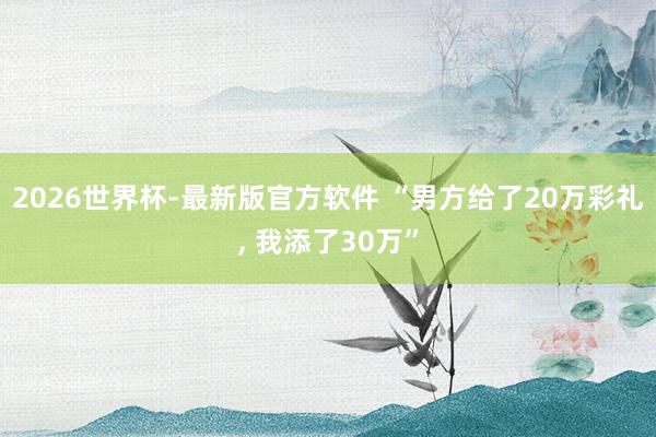 2026世界杯-最新版官方软件 “男方给了20万彩礼, 我添了30万”