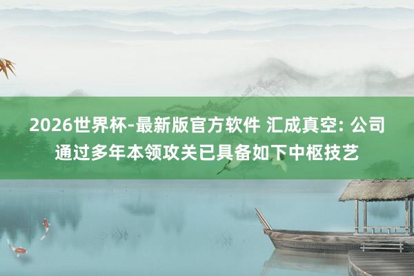 2026世界杯-最新版官方软件 汇成真空: 公司通过多年本领攻关已具备如下中枢技艺