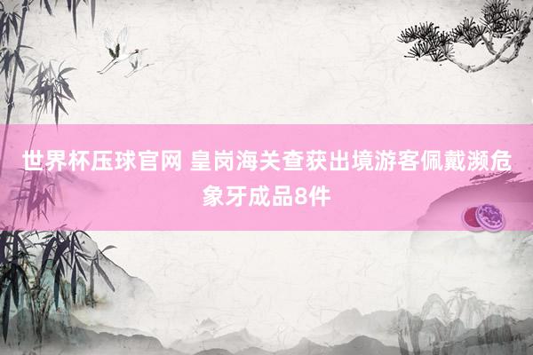 世界杯压球官网 皇岗海关查获出境游客佩戴濒危象牙成品8件