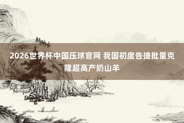 2026世界杯中国压球官网 我国初度告捷批量克隆超高产奶山羊