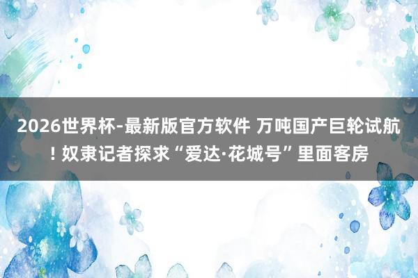 2026世界杯-最新版官方软件 万吨国产巨轮试航! 奴隶记者探求“爱达·花城号”里面客房