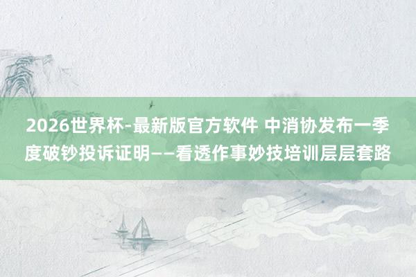 2026世界杯-最新版官方软件 中消协发布一季度破钞投诉证明——看透作事妙技培训层层套路
