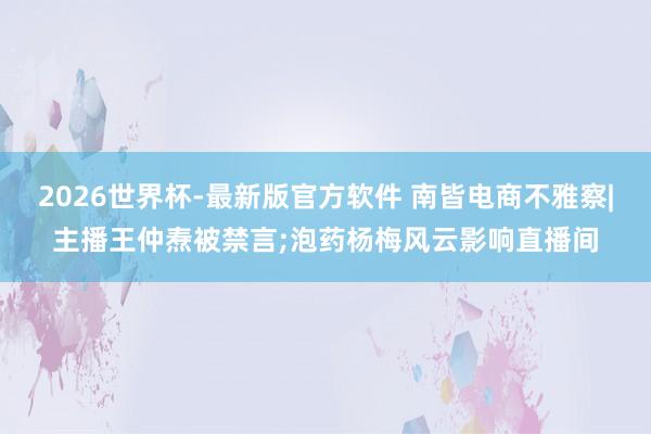 2026世界杯-最新版官方软件 南皆电商不雅察|主播王仲焘被禁言;泡药杨梅风云影响直播间