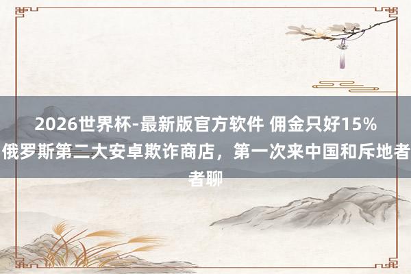 2026世界杯-最新版官方软件 佣金只好15%:俄罗斯第二大安卓欺诈商店,第一次来中国和斥地者聊